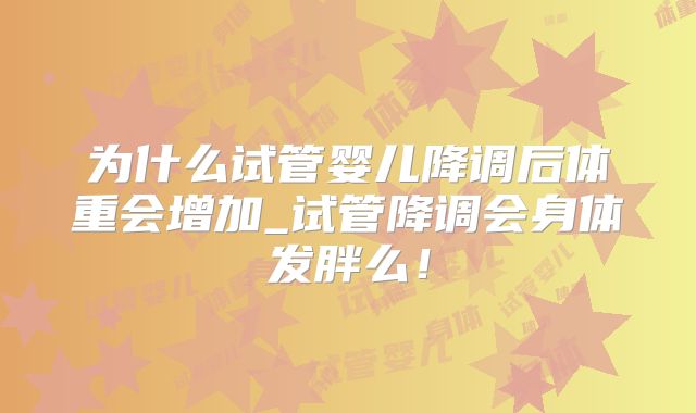 为什么试管婴儿降调后体重会增加_试管降调会身体发胖么!