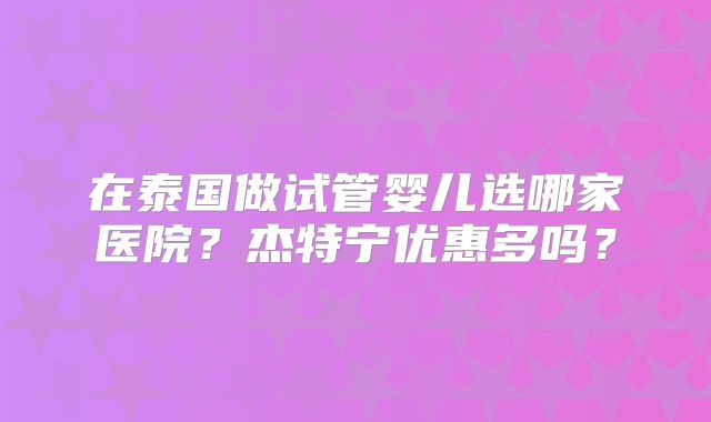 在泰国做试管婴儿选哪家医院？杰特宁优惠多吗？