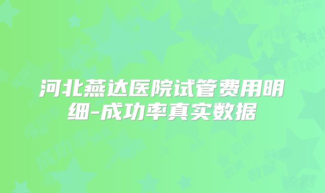 河北燕达医院试管费用明细-成功率真实数据