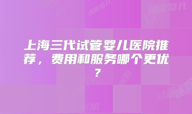 上海三代试管婴儿医院推荐,费用和服务哪个更优?