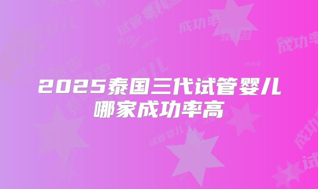 2025泰国三代试管婴儿哪家成功率高