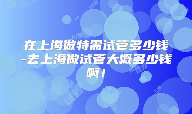 在上海做特需试管多少钱-去上海做试管大概多少钱啊!