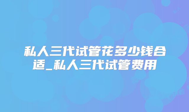 私人三代试管花多少钱合适_私人三代试管费用