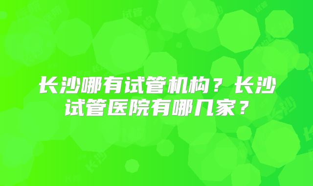 长沙哪有试管机构？长沙试管医院有哪几家？