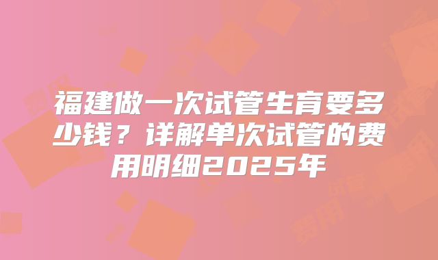 福建做一次试管生育要多少钱？详解单次试管的费用明细2025年