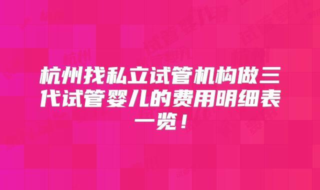 杭州找私立试管机构做三代试管婴儿的费用明细表一览！