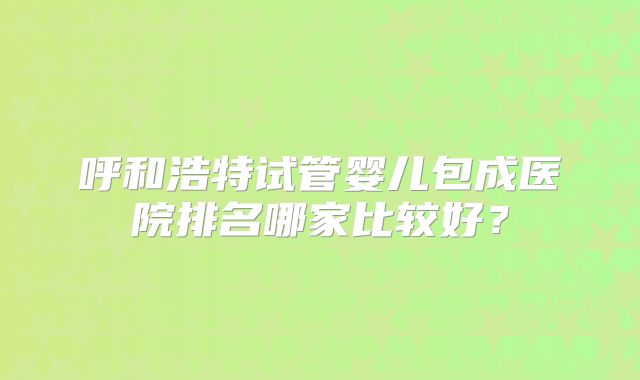 呼和浩特试管婴儿包成医院排名哪家比较好?