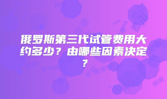俄罗斯第三代试管费用大约多少？由哪些因素决定？