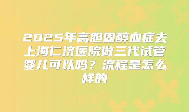 2025年高胆固醇血症去上海仁济医院做三代试管婴儿可以吗？流程是怎么样的