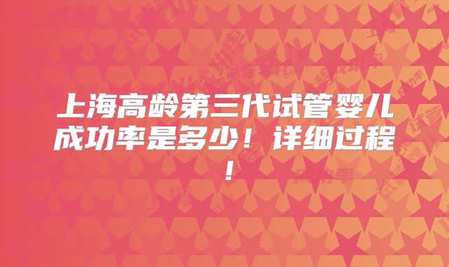 上海高龄第三代试管婴儿成功率是多少！详细过程！
