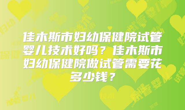 佳木斯市妇幼保健院试管婴儿技术好吗？佳木斯市妇幼保健院做试管需要花多少钱？
