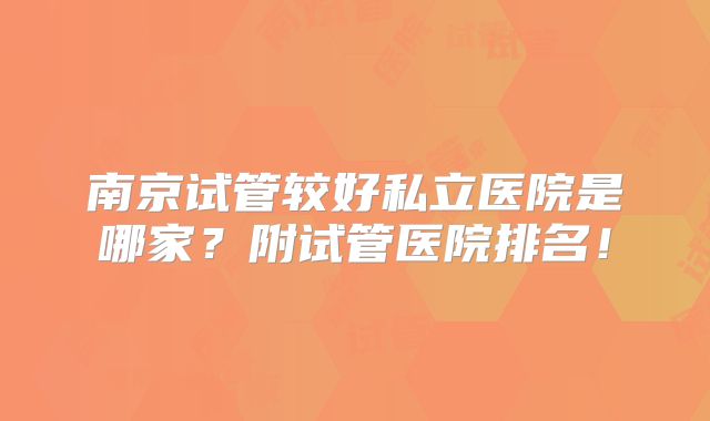 南京试管较好私立医院是哪家?附试管医院排名!