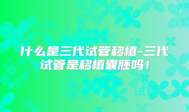 什么是三代试管移植-三代试管是移植囊胚吗!