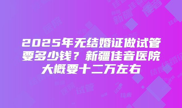 2025年无结婚证做试管要多少钱？新疆佳音医院大概要十二万左右