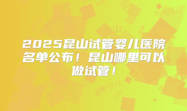 2025昆山试管婴儿医院名单公布!昆山哪里可以做试管!