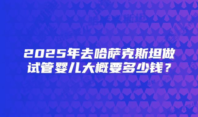 2025年去哈萨克斯坦做试管婴儿大概要多少钱?