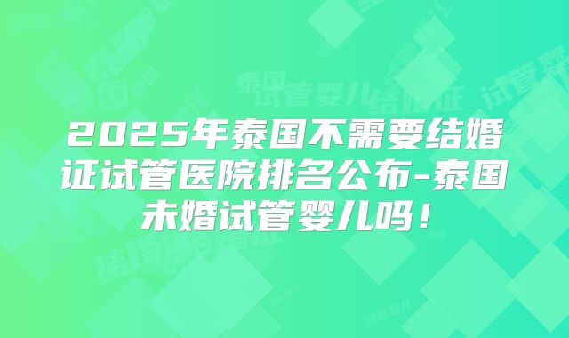 2025年泰国不需要结婚证试管医院排名公布-泰国未婚试管婴儿吗!