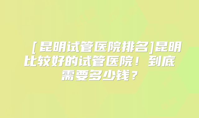 ［昆明试管医院排名]昆明比较好的试管医院！到底需要多少钱？
