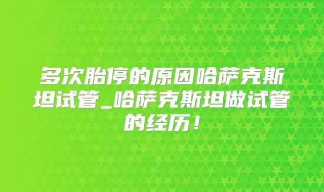 多次胎停的原因哈萨克斯坦试管_哈萨克斯坦做试管的经历!