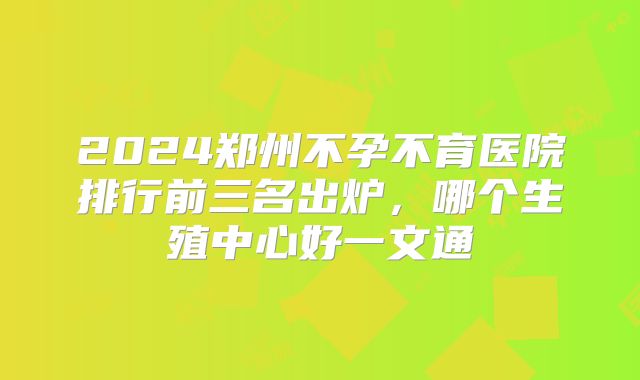 2024郑州不孕不育医院排行前三名出炉,哪个生殖中心好一文通