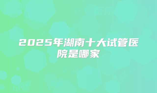2025年湖南十大试管医院是哪家