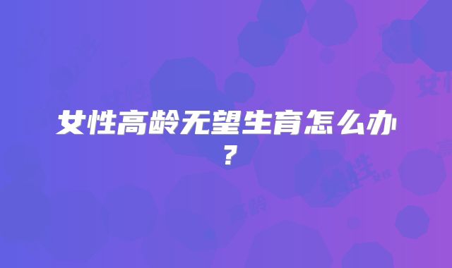 女性高龄无望生育怎么办？