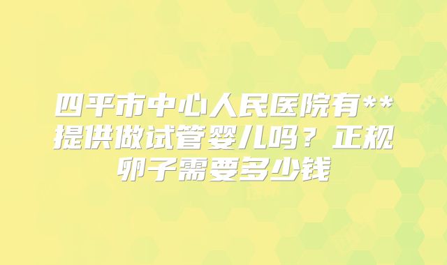四平市中心人民医院有**提供做试管婴儿吗？正规卵子需要多少钱