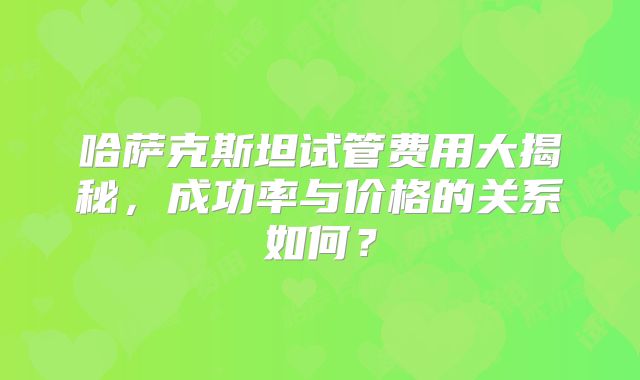 哈萨克斯坦试管费用大揭秘，成功率与价格的关系如何？