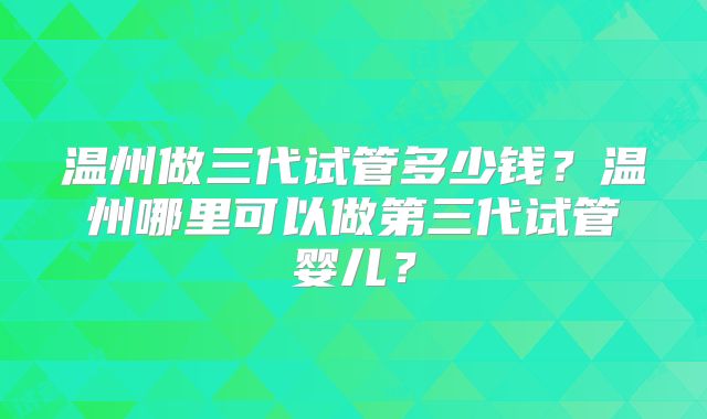 温州做三代试管多少钱？温州哪里可以做第三代试管婴儿？