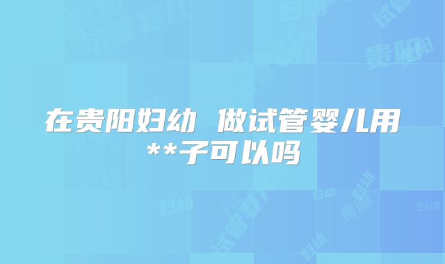 在贵阳妇幼 做试管婴儿用**子可以吗
