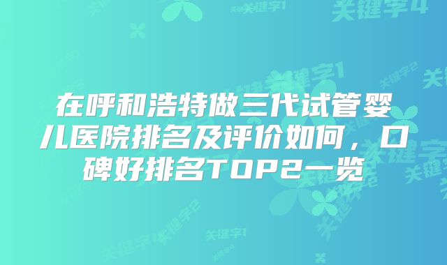 在呼和浩特做三代试管婴儿医院排名及评价如何，口碑好排名TOP2一览