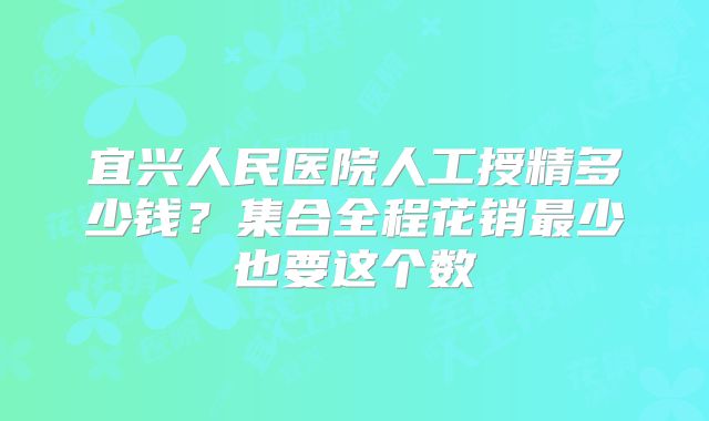 宜兴人民医院人工授精多少钱?集合全程花销最少也要这个数