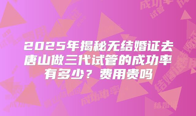 2025年揭秘无结婚证去唐山做三代试管的成功率有多少？费用贵吗