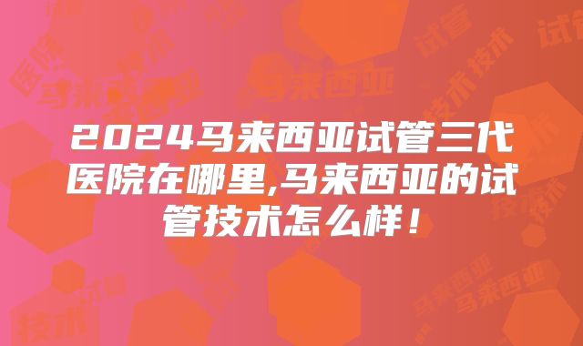 2024马来西亚试管三代医院在哪里,马来西亚的试管技术怎么样！