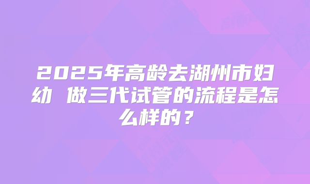 2025年高龄去湖州市妇幼 做三代试管的流程是怎么样的?