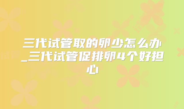 三代试管取的卵少怎么办_三代试管促排卵4个好担心