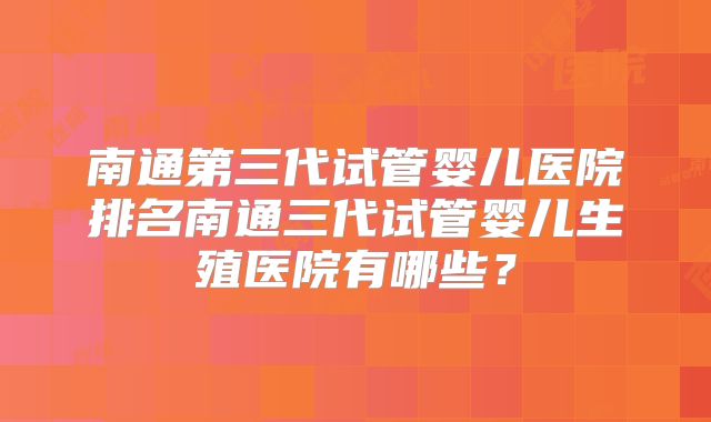 南通第三代试管婴儿医院排名南通三代试管婴儿生殖医院有哪些?