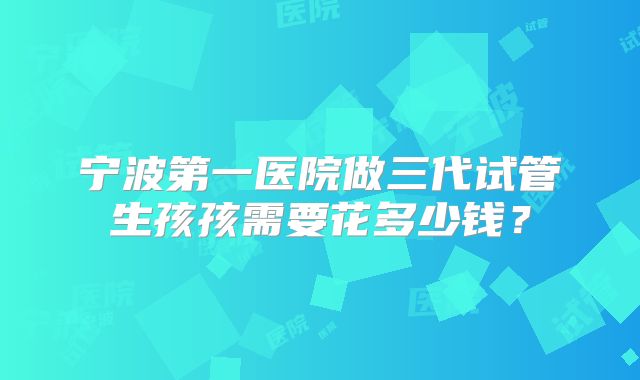 宁波第一医院做三代试管生孩孩需要花多少钱?