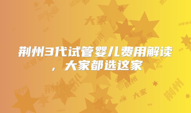 荆州3代试管婴儿费用解读,大家都选这家