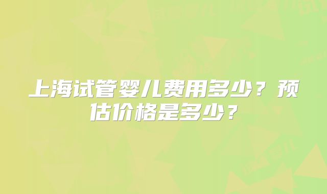 上海试管婴儿费用多少？预估价格是多少？