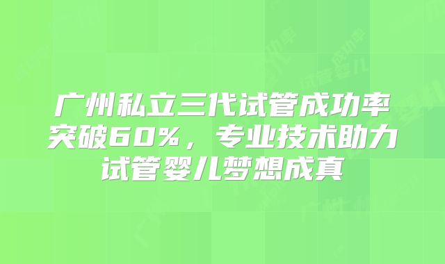 广州私立三代试管成功率突破60%,专业技术助力试管婴儿梦想成真