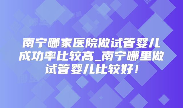 南宁哪家医院做试管婴儿成功率比较高_南宁哪里做试管婴儿比较好！