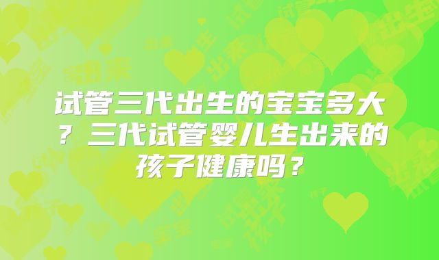 试管三代出生的宝宝多大？三代试管婴儿生出来的孩子健康吗？