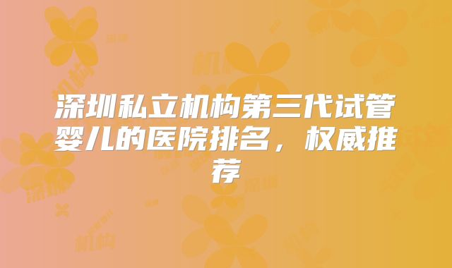 深圳私立机构第三代试管婴儿的医院排名，权威推荐