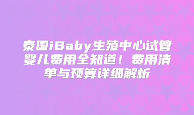 泰国iBaby生殖中心试管婴儿费用全知道！费用清单与预算详细解析