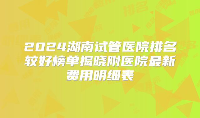 2024湖南试管医院排名较好榜单揭晓附医院最新费用明细表