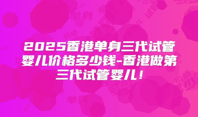 2025香港单身三代试管婴儿价格多少钱-香港做第三代试管婴儿!
