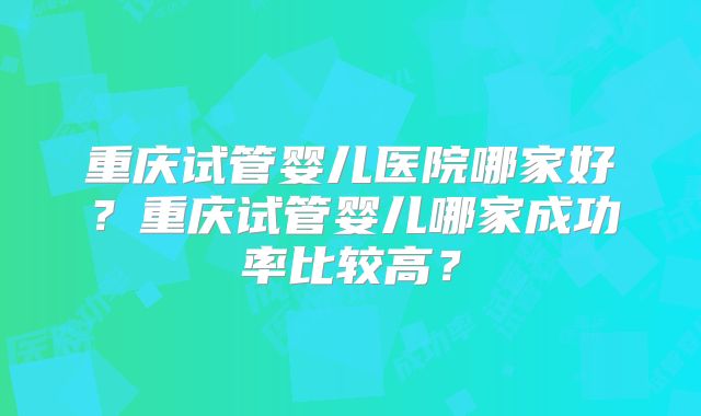 重庆试管婴儿医院哪家好？重庆试管婴儿哪家成功率比较高？