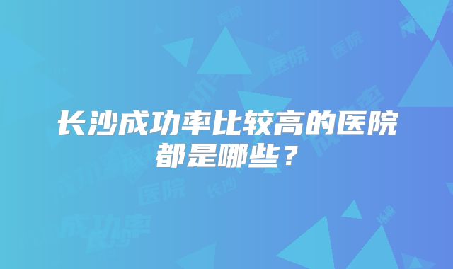 长沙成功率比较高的医院都是哪些？