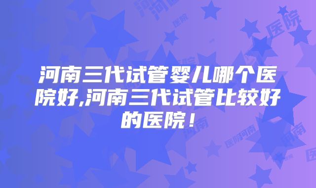 河南三代试管婴儿哪个医院好,河南三代试管比较好的医院!